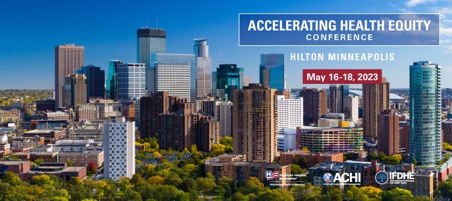 Accelerating Health Equity Conference. Hilton Minneapolis. MAY 16-18, 2023. Hosted by the American Hospital Association, AHA Community Health Improvement, and the Institute for Diversity and Health Equity.